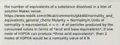 the number of equivalents of a substance dissolved in a liter of solution Makes sense: https://www.reddit.com/r/Mcat/comments/gkk40l/normality_and_equivalents_general_chem/ Molarity = Normality/n Units of normality is equivalents/L n = n : # of particles produced by the consumed solute In terms of *acid and base equivalents*, if one mole of H3PO4 can produce *three acid equivalents*, then 2 moles of H3PO4 would be a normality value of 6 N