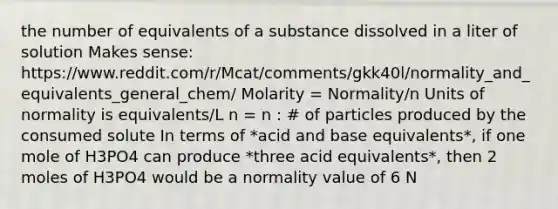 the number of equivalents of a substance dissolved in a liter of solution Makes sense: https://www.reddit.com/r/Mcat/comments/gkk40l/normality_and_equivalents_general_chem/ Molarity = Normality/n Units of normality is equivalents/L n = n : # of particles produced by the consumed solute In terms of *acid and base equivalents*, if one mole of H3PO4 can produce *three acid equivalents*, then 2 moles of H3PO4 would be a normality value of 6 N