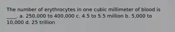 The number of erythrocytes in one cubic millimeter of blood is ____. a. 250,000 to 400,000 c. 4.5 to 5.5 million b. 5,000 to 10,000 d. 25 trillion