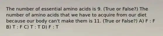 The number of essential amino acids is 9. (True or False?) The number of amino acids that we have to acquire from our diet because our body can't make them is 11. (True or False?) A) F : F B) T : F C) T : T D) F : T