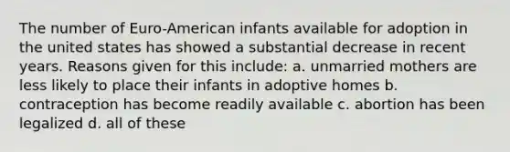 The number of Euro-American infants available for adoption in the united states has showed a substantial decrease in recent years. Reasons given for this include: a. unmarried mothers are less likely to place their infants in adoptive homes b. contraception has become readily available c. abortion has been legalized d. all of these