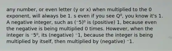 any number, or even letter (y or x) when multiplied to the 0 exponent, will always be 1. s even if you see Q⁰, you know it's 1. A negative integer, such as (⁻5)⁰ is (positive) 1, because even the negative is being multiplied 0 times. However, when the integer is ⁻5⁰, its (negative) ⁻1, because the integer is being multiplied by itself, then multiplied by (negative) ⁻1.