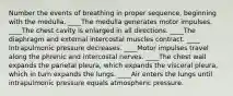 Number the events of breathing in proper sequence, beginning with the medulla. ____The medulla generates motor impulses. ____The chest cavity is enlarged in all directions. ____The diaphragm and external intercostal muscles contract. ____ Intrapulmonic pressure decreases. ____Motor impulses travel along the phrenic and intercostal nerves. ____The chest wall expands the parietal pleura, which expands the visceral pleura, which in turn expands the lungs. ____Air enters the lungs until intrapulmonic pressure equals atmospheric pressure.