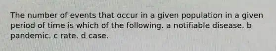 The number of events that occur in a given population in a given period of time is which of the following. a notifiable disease. b pandemic. c rate. d case.