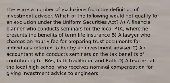 There are a number of exclusions from the definition of investment adviser. Which of the following would not qualify for an exclusion under the Uniform Securities Act? A) A financial planner who conducts seminars for the local PTA, where he presents the benefits of term life insurance B) A lawyer who charges an hourly fee for preparing trust documents for individuals referred to her by an investment adviser C) An accountant who conducts seminars on the tax benefits of contributing to IRAs, both traditional and Roth D) A teacher at the local high school who receives nominal compensation for giving investment advice to engineers