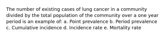 The number of existing cases of lung cancer in a community divided by the total population of the community over a one year period is an example of: a. Point prevalence b. Period prevalence c. Cumulative incidence d. Incidence rate e. Mortality rate