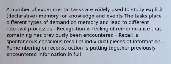 A number of experimental tasks are widely used to study explicit (declarative) memory for knowledge and events The tasks place different types of demand on memory and lead to different retrieval processes - Recognition is feeling of remembrance that something has previously been encountered - Recall is spontaneous conscious recall of individual pieces of information - Remembering or reconstruction is putting together previously encountered information in full