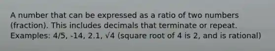 A number that can be expressed as a ratio of two numbers (fraction). This includes decimals that terminate or repeat. Examples: 4/5, -14, 2.1, √4 (square root of 4 is 2, and is rational)