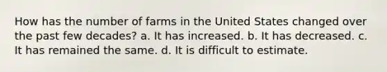 How has the number of farms in the United States changed over the past few decades? a. It has increased. b. It has decreased. c. It has remained the same. d. It is difficult to estimate.