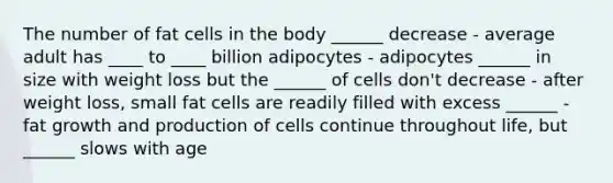 The number of fat cells in the body ______ decrease - average adult has ____ to ____ billion adipocytes - adipocytes ______ in size with weight loss but the ______ of cells don't decrease - after weight loss, small fat cells are readily filled with excess ______ - fat growth and production of cells continue throughout life, but ______ slows with age