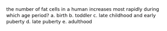 the number of fat cells in a human increases most rapidly during which age period? a. birth b. toddler c. late childhood and early puberty d. late puberty e. adulthood