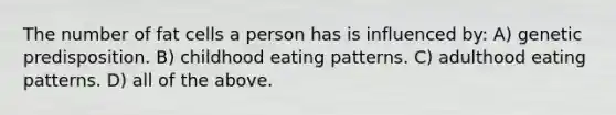 The number of fat cells a person has is influenced by: A) genetic predisposition. B) childhood eating patterns. C) adulthood eating patterns. D) all of the above.