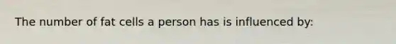 The number of fat cells a person has is influenced by: