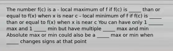 The number f(c) is a - local maximum of f if f(c) is _____ than or equal to f(x) when x is near c - local minimum of f if f(c) is _____ than or equal to f(x) when x is near c You can have only 1 ______ max and 1 _____ min but have multiple _____ max and min Absolute max or min could also be a _____ max or min when _____ changes signs at that point