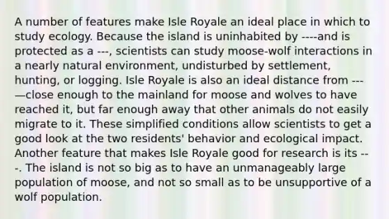 A number of features make Isle Royale an ideal place in which to study ecology. Because the island is uninhabited by ----and is protected as a ---, scientists can study moose-wolf interactions in a nearly natural environment, undisturbed by settlement, hunting, or logging. Isle Royale is also an ideal distance from ---—close enough to the mainland for moose and wolves to have reached it, but far enough away that other animals do not easily migrate to it. These simplified conditions allow scientists to get a good look at the two residents' behavior and ecological impact. Another feature that makes Isle Royale good for research is its ---. The island is not so big as to have an unmanageably large population of moose, and not so small as to be unsupportive of a wolf population.