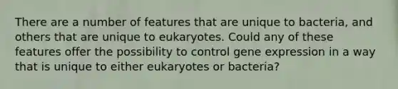 There are a number of features that are unique to bacteria, and others that are unique to eukaryotes. Could any of these features offer the possibility to control <a href='https://www.questionai.com/knowledge/kFtiqWOIJT-gene-expression' class='anchor-knowledge'>gene expression</a> in a way that is unique to either eukaryotes or bacteria?