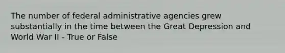 The number of federal administrative agencies grew substantially in the time between the Great Depression and World War II - True or False