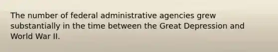 The number of federal administrative agencies grew substantially in the time between the Great Depression and World War II.