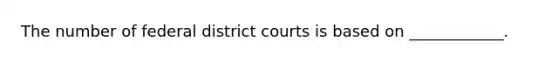 The number of federal district courts is based on ____________.