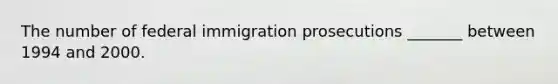 The number of federal immigration prosecutions _______ between 1994 and 2000.