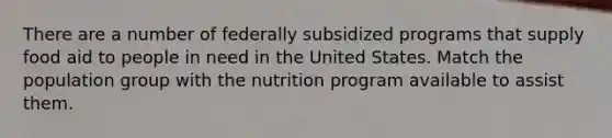 There are a number of federally subsidized programs that supply food aid to people in need in the United States. Match the population group with the nutrition program available to assist them.