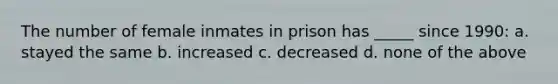 The number of female inmates in prison has _____ since 1990: a. stayed the same b. increased c. decreased d. none of the above