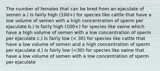 The number of females that can be bred from an ejaculate of semen a.) Is fairly high (100+) for species like cattle that have a low volume of semen with a high concentration of sperm per ejaculate b.) Is fairly high (100+) for species like swine which have a high volume of semen with a low concentration of sperm per ejaculate c.) Is fairly low (< 30) for species like cattle that have a low volume of semen and a high concentration of sperm per ejaculate d.) Is fairly low (<30) for species like swine that have a low volume of semen with a low concentration of sperm per ejaculate