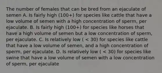 The number of females that can be bred from an ejaculate of semen A. Is fairly high (100+) for species like cattle that have a low volume of semen with a high concentration of sperm, per ejaculate. B. Is fairly high (100+) for species like horses that have a high volume of semen but a low concentration of sperm, per ejaculate. C. Is relatively low ( < 30) for species like cattle that have a low volume of semen, and a high concentration of sperm, per ejaculate. D. Is relatively low ( < 30) for species like swine that have a low volume of semen with a low concentration of sperm, per ejaculate