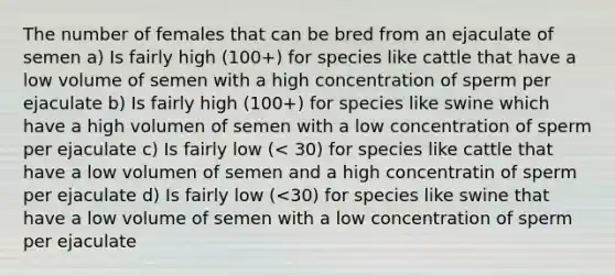 The number of females that can be bred from an ejaculate of semen a) Is fairly high (100+) for species like cattle that have a low volume of semen with a high concentration of sperm per ejaculate b) Is fairly high (100+) for species like swine which have a high volumen of semen with a low concentration of sperm per ejaculate c) Is fairly low (< 30) for species like cattle that have a low volumen of semen and a high concentratin of sperm per ejaculate d) Is fairly low (<30) for species like swine that have a low volume of semen with a low concentration of sperm per ejaculate