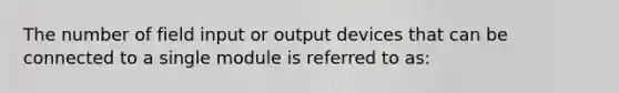 The number of field input or output devices that can be connected to a single module is referred to as: