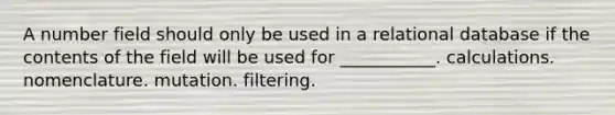 A number field should only be used in a relational database if the contents of the field will be used for ___________. calculations. nomenclature. mutation. filtering.