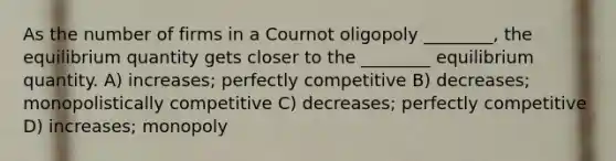 As the number of firms in a Cournot oligopoly ________, the equilibrium quantity gets closer to the ________ equilibrium quantity. A) increases; perfectly competitive B) decreases; monopolistically competitive C) decreases; perfectly competitive D) increases; monopoly