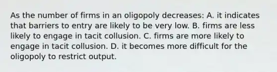 As the number of firms in an oligopoly decreases: A. it indicates that barriers to entry are likely to be very low. B. firms are less likely to engage in tacit collusion. C. firms are more likely to engage in tacit collusion. D. it becomes more difficult for the oligopoly to restrict output.