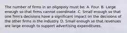 The number of firms in an oligopoly must be: A. Four. B. Large enough so that firms cannot coordinate. C. Small enough so that one firm's decisions have a significant impact on the decisions of the other firms in the industry. D. Small enough so that revenues are large enough to support advertising expenditures.