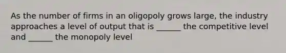 As the number of firms in an oligopoly grows large, the industry approaches a level of output that is ______ the competitive level and ______ the monopoly level