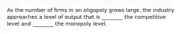 As the number of firms in an oligopoly grows large, the industry approaches a level of output that is ________ the competitive level and ________ the monopoly level.