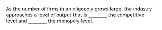 As the number of firms in an oligopoly grows large, the industry approaches a level of output that is ________ the competitive level and ________ the monopoly level.