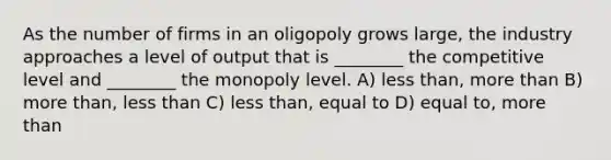 As the number of firms in an oligopoly grows large, the industry approaches a level of output that is ________ the competitive level and ________ the monopoly level. A) less than, more than B) more than, less than C) less than, equal to D) equal to, more than