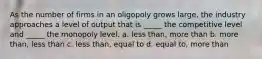 As the number of firms in an oligopoly grows large, the industry approaches a level of output that is _____ the competitive level and _____ the monopoly level. a. less than, more than b. more than, less than c. less than, equal to d. equal to, more than