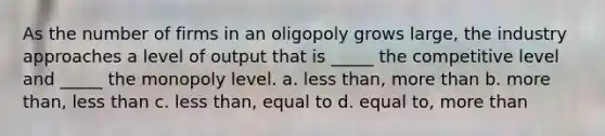 As the number of firms in an oligopoly grows large, the industry approaches a level of output that is _____ the competitive level and _____ the monopoly level. a. less than, more than b. more than, less than c. less than, equal to d. equal to, more than