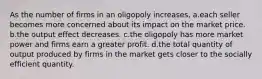 As the number of firms in an oligopoly increases, a.each seller becomes more concerned about its impact on the market price. b.the output effect decreases. c.the oligopoly has more market power and firms earn a greater profit. d.the total quantity of output produced by firms in the market gets closer to the socially efficient quantity.