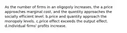 As the number of firms in an oligopoly increases, the a.price approaches marginal cost, and the quantity approaches the socially efficient level. b.price and quantity approach the monopoly levels. c.price effect exceeds the output effect. d.individual firms' profits increase.