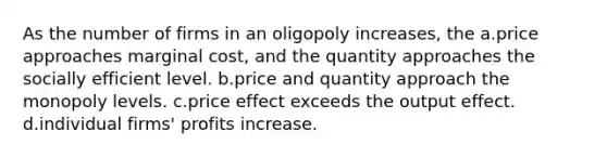 As the number of firms in an oligopoly increases, the a.price approaches marginal cost, and the quantity approaches the socially efficient level. b.price and quantity approach the monopoly levels. c.price effect exceeds the output effect. d.individual firms' profits increase.