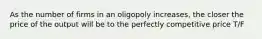 As the number of firms in an oligopoly increases, the closer the price of the output will be to the perfectly competitive price T/F