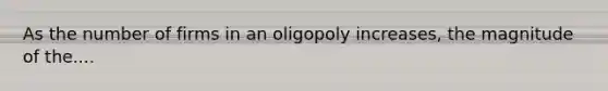 As the number of firms in an oligopoly increases, the magnitude of the....