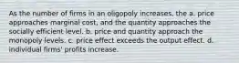 As the number of firms in an oligopoly increases, the a. price approaches marginal cost, and the quantity approaches the socially efficient level. b. price and quantity approach the monopoly levels. c. price effect exceeds the output effect. d. individual firms' profits increase.