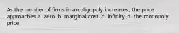 As the number of firms in an oligopoly increases, the price approaches a. zero. b. marginal cost. c. infinity. d. the monopoly price.