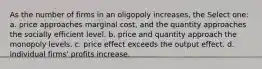 As the number of firms in an oligopoly increases, the Select one: a. price approaches marginal cost, and the quantity approaches the socially efficient level. b. price and quantity approach the monopoly levels. c. price effect exceeds the output effect. d. individual firms' profits increase.