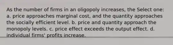 As the number of firms in an oligopoly increases, the Select one: a. price approaches marginal cost, and the quantity approaches the socially efficient level. b. price and quantity approach the monopoly levels. c. price effect exceeds the output effect. d. individual firms' profits increase.