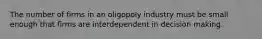 The number of firms in an oligopoly industry must be small enough that firms are interdependent in decision making.